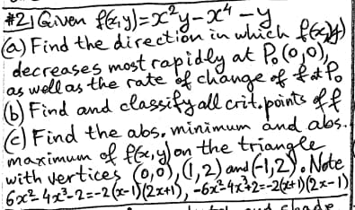 -y-x4-y₁
#21 Given f(y)=
(a) Find the direction in which f(cy)
decreases most rapidly at P. (0,0),
as well as the rate of change of fat Po
(b) Find and classify all crit. points of f
(c) Find the abs, minimum and abs.f
maximum of f(x, y) on the triangle
with vertices (0,0), (1,2) and (-1,2). Note
6x24x³-2=-2(x-1) (2x+1), -6x=4x+2=-2(x+1)(2x-1)
and shade