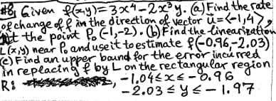 #8, Given f(xy)=3x4-2x³y. (a) Find the rate
of change of f in the direction of vector u=(-1,47,
it the point Po (-1,-2). (b) Find the linearization
L(x,y) near Po and use it to estimate f (-0.96,-2.03)
(c) Find an upper bound for the error incurred
in replacing by L on the rectangular region
-1.04≤x≤-0.96
R:
-2.03≤ y ≤ -1.97
FL,