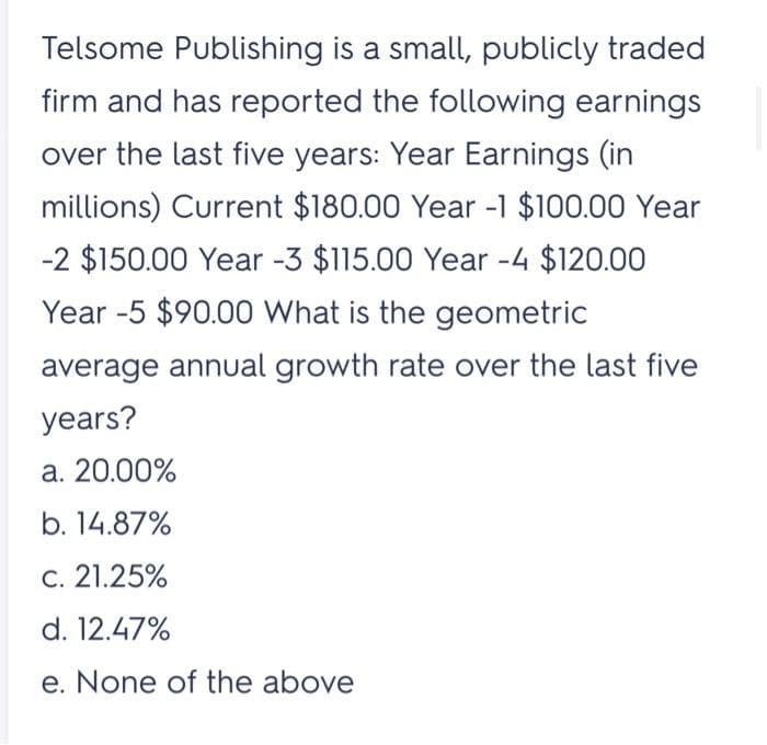 Telsome Publishing is a small, publicly traded
firm and has reported the following earnings
over the last five years: Year Earnings (in
millions) Current $180.00 Year -1 $100.00 Year
-2 $150.00 Year -3 $115.00 Year -4 $120.00
Year -5 $90.00 What is the geometric
average annual growth rate over the last five
years?
a. 20.00%
b. 14.87%
c. 21.25%
d. 12.47%
e. None of the above