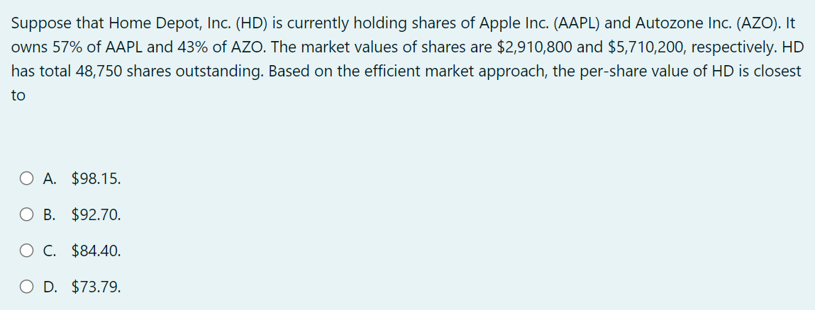 Suppose that Home Depot, Inc. (HD) is currently holding shares of Apple Inc. (AAPL) and Autozone Inc. (AZO). It
owns 57% of AAPL and 43% of AZO. The market values of shares are $2,910,800 and $5,710,200, respectively. HD
has total 48,750 shares outstanding. Based on the efficient market approach, the per-share value of HD is closest
to
O A. $98.15.
OB. $92.70.
O C. $84.40.
D. $73.79.