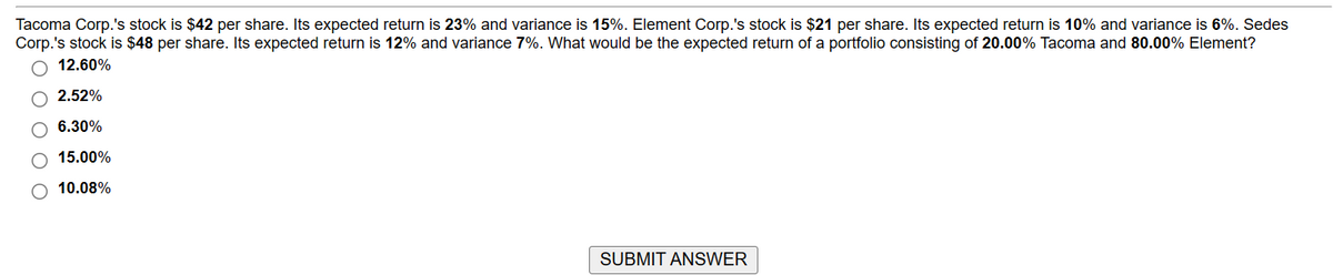 Tacoma Corp.'s stock is $42 per share. Its expected return is 23% and variance is 15%. Element Corp.'s stock is $21 per share. Its expected return is 10% and variance is 6%. Sedes
Corp.'s stock is $48 per share. Its expected return is 12% and variance 7%. What would be the expected return of a portfolio consisting of 20.00% Tacoma and 80.00% Element?
O 12.60%
O 2.52%
O 6.30%
15.00%
O 10.08%
SUBMIT ANSWER