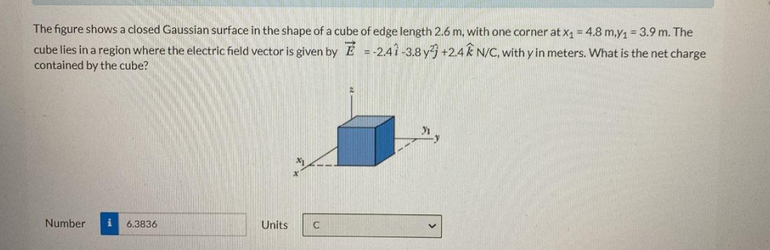 The figure shows a closed Gaussian surface in the shape of a cube of edge length 2.6 m, with one corner at x, = 4.8 m,y = 3.9 m. The
cube lies in a region where the electric field vector is given by E = -2,41-3.8 y +2.4 k N/C, with y in meters. What is the net charge
contained by the cube?
Number
i 6.3836
Units
