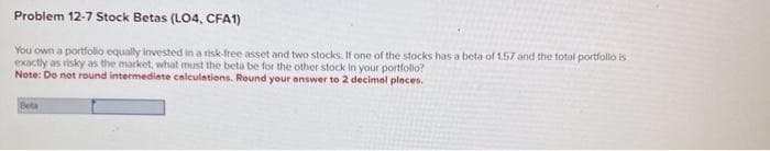 Problem 12-7 Stock Betas (LO4, CFA1)
You own a portfolio equally invested in a risk-free asset and two stocks. If one of the stocks has a beta of 1.57 and the total portfolio is
exactly as risky as the market, what must the beta be for the other stock in your portfolio?
Note: Do not round intermediate calculations. Round your answer to 2 decimal places.
Beta