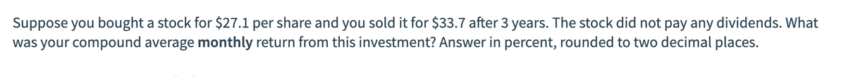 Suppose you bought a stock for $27.1 per share and you sold it for $33.7 after 3 years. The stock did not pay any dividends. What
was your compound average monthly return from this investment? Answer in percent, rounded to two decimal places.