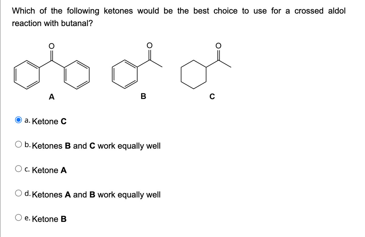 Which of the following ketones would be the best choice to use for a crossed aldol
reaction with butanal?
A
B
O a. Ketone C
O b. Ketones B and C work equally well
C. Ketone A
d. Ketones A and B work equally well
е. Ketone B
