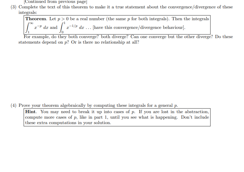 [Continued from previous page]
(3) Complete the text of this theorem to make it a true statement about the convergence/divergence of these
integrals:
1₁0 x
Theorem. Let p> 0 be a real number (the same p for both integrals). Then the integrals
1-¹/P dr... [have this convergence/divergence behaviour].
I
IP dx and
For example, do they both converge? both diverge? Can one converge but the other diverge? Do these
statements depend on p? Or is there no relationship at all?
(4) Prove your theorem algebraically by computing these integrals for a general p.
Hint. You may need to break it up into cases of p. If you are lost in the abstraction,
compute more cases of p, like in part 1, until you see what is happening. Don't include
these extra computations in your solution.
