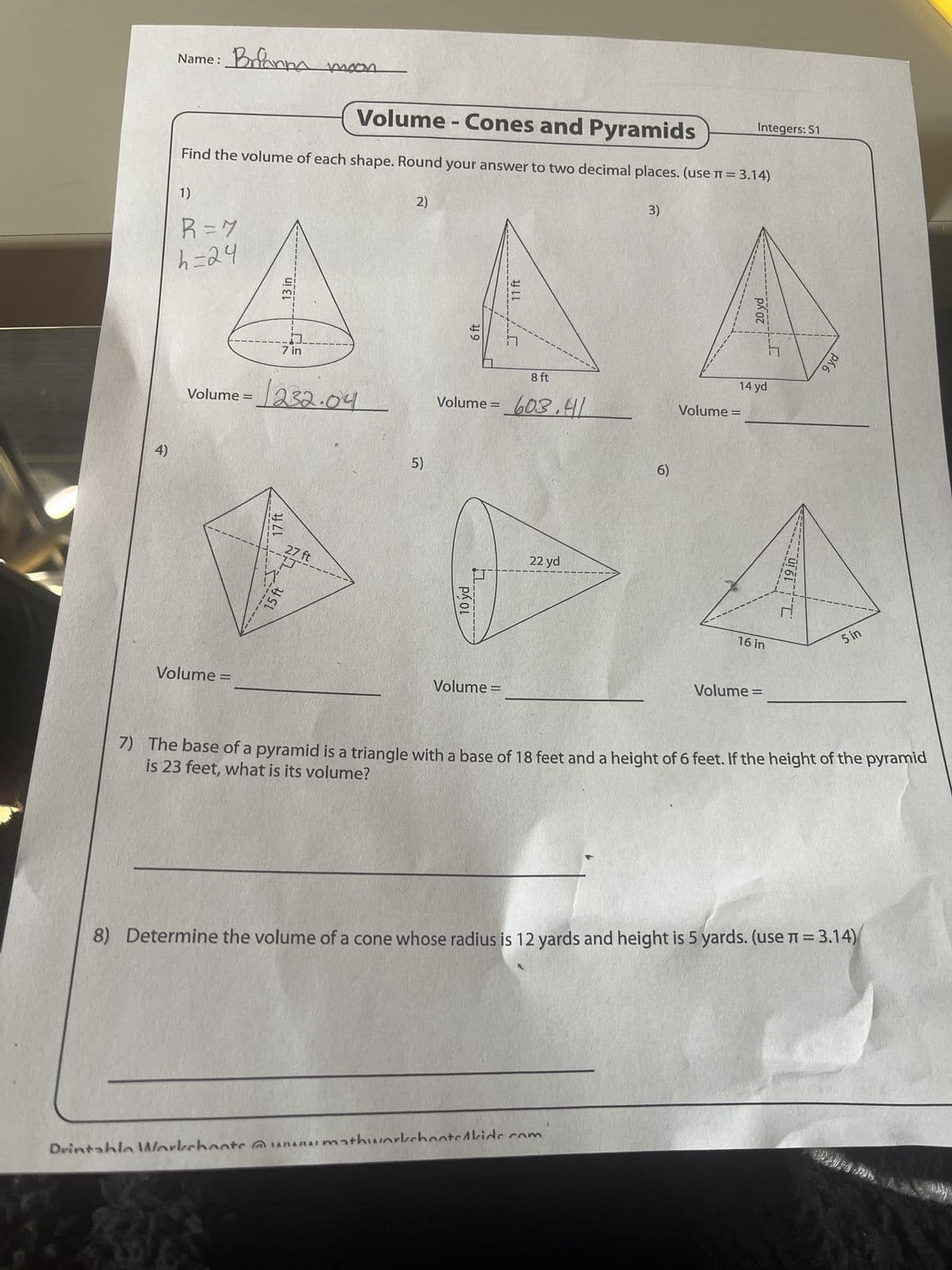 4)
Volume
=
Name:
Brianna
moon
R = 7
h=24
Volume - Cones and Pyramids
Find the volume of each shape. Round your answer to two decimal places. (use π = 3.14)
1)
2)
3)
13 in
ה
7 in
Volume =
1232.04
15ft
17 ft
27 ft
5)
10 yd
Volume =
6 ft
11 ft
8 ft
Volume = 603.41
22 yd
6)
Volume =
16 in
Volume =
14 yd
119 in
20 yd
5 in
7) The base of a pyramid is a triangle with a base of 18 feet and a height of 6 feet. If the height of the pyramid
is 23 feet, what is its volume?
8) Determine the volume of a cone whose radius is 12 yards and height is 5 yards. (use π = 3.14)
Drintahla Workchoats www.mathworkshooted kide.com
Integers: S1
9 yd