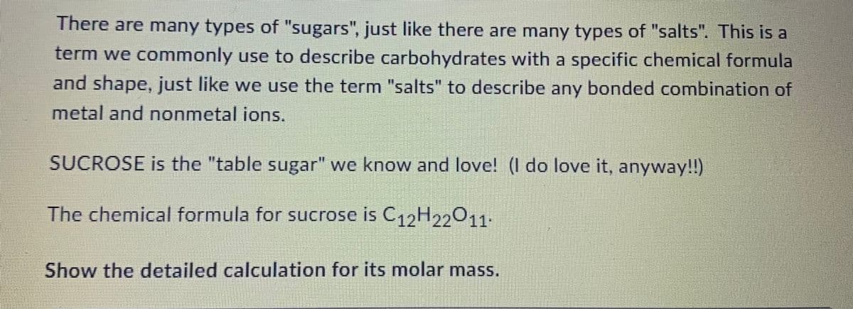 There are many types of "sugars", just like there are many types of "salts". This is a
term we commonly use to describe carbohydrates with a specific chemical formula
and shape, just like we use the term "salts" to describe any bonded combination of
metal and nonmetal ions.
SUCROSE is the "table sugar" we know and love! (I do love it, anyway!!)
The chemical formula for sucrose is C12H22011.
Show the detailed calculation for its molar mass.