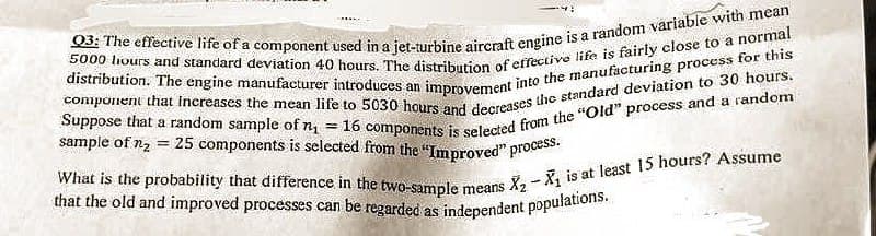Q3: The effective life of a component used in a jet-turbine aircraft engine is a random variable with mean
5000 hours and standard deviation 40 hours. The distribution of effective life is fairly close to a normal
component that increases the mean life to 5030 hours and decreases the standard deviation to 30 hours.
distribution. The engine manufacturer introduces an improvement into the manufacturing process for this
Suppose that a random sample of n₁ = 16 components is selected from the "Old" process and a random
sample of n₂ = 25 components is selected from the "Improved" process.
What is the probability that difference in the two-sample means
that the old and improved processes can be regarded as independent populations.
1
X₂X₁ is at least 15 hours? Assume