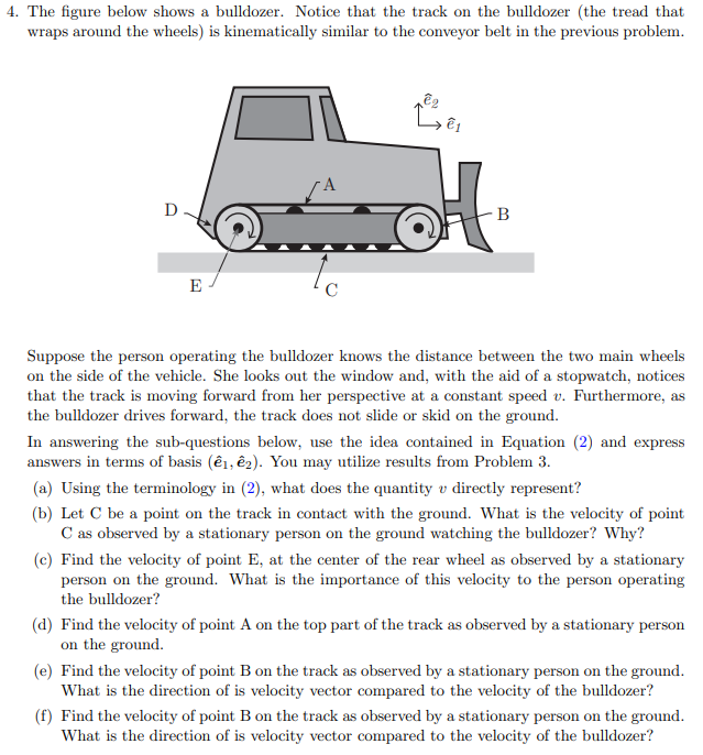 4. The figure below shows a bulldozer. Notice that the track on the bulldozer (the tread that
wraps around the wheels) is kinematically similar to the conveyor belt in the previous problem.
D
В
E
Suppose the person operating the bulldozer knows the distance between the two main wheels
on the side of the vehicle. She looks out the window and, with the aid of a stopwatch, notices
that the track is moving forward from her perspective at a constant speed v. Furthermore, as
the bulldozer drives forward, the track does not slide or skid on the ground.
In answering the sub-questions below, use the idea contained in Equation (2) and express
answers in terms of basis (ê1, ê2). You may utilize results from Problem 3.
(a) Using the terminology in (2), what does the quantity v directly represent?
(b) Let C be a point on the track in contact with the ground. What is the velocity of point
C as observed by a stationary person on the ground watching the bulldozer? Why?
(c) Find the velocity of point E, at the center of the rear wheel as observed by a stationary
person on the ground. What is the importance of this velocity to the person operating
the bulldozer?
(d) Find the velocity of point A on the top part of the track as observed by a stationary person
on the ground.
(e) Find the velocity of point B on the track as observed by a stationary person on the ground.
What is the direction of is velocity vector compared to the velocity of the bulldozer?
(f) Find the velocity of point B on the track as observed by a stationary person on the ground.
What is the direction of is velocity vector compared to the velocity of the bulldozer?

