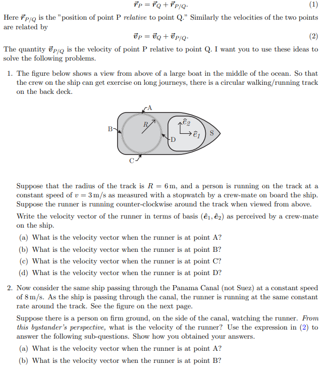 Tp = Fq +°P/Q•
(1)
Here ip/Q is the "position of point P relative to point Q." Similarly the velocities of the two points
are related by
õp = bq + Up/Q-
(2)
The quantity õp/Q is the velocity of point P relative to point Q. I want you to use these ideas to
solve the following problems.
1. The figure below shows a view from above of a large boat in the middle of the ocean. So that
the crew on the ship can get exercise on long journeys, there is a circular walking/running track
on the back deck.
CA
B-
-D
Suppose that the radius of the track is R = 6 m, and a person is running on the track at a
constant speed of v = 3m/s as measured with a stopwatch by a crew-mate on board the ship.
Suppose the runner is running counter-clockwise around the track when viewed from above.
Write the velocity vector of the runner in terms of basis (ê1, ê2) as perceived by a crew-mate
on the ship.
(a) What is the velocity vector when the runner is at point A?
(b) What is the velocity vector when the runner is at point B?
(c) What is the velocity vector when the runner is at point C?
(d) What is the velocity vector when the runner is at point D?
2. Now consider the same ship passing through the Panama Canal (not Suez) at a constant speed
of 8 m/s. As the ship is passing through the canal, the runner is running at the same constant
rate around the track. See the figure on the next page.
Suppose there is a person on firm ground, on the side of the canal, watching the runner. From
this bystander's perspective, what is the velocity of the runner? Use the expression in (2) to
answer the following sub-questions. Show how you obtained your answers.
(a) What is the velocity vector when the runner is at point A?
(b) What is the velocity vector when the runner is at point B?
