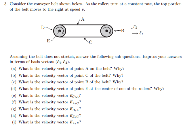 3. Consider the conveyor belt shown below. As the rollers turn at a constant rate, the top portion
of the belt moves to the right at speed v.
D-
-B Lêu
E
Assuming the belt does not stretch, answer the following sub-questions. Express your answers
in terms of basis vectors (ê1, ê2).
(a) What is the velocity vector of point A on the belt? Why?
(b) What is the velocity vector of point C of the belt? Why?
(c) What is the velocity vector of point B of the belt? Why?
(d) What is the velocity vector of point E at the center of one of the rollers? Why?
(e) What is the velocity vector ic/a?
(f) What is the velocity vector Ta/c?
(g) What is the velocity vector &B/A?
(h) What is the velocity vector ve/c?
(i) What is the velocity vector A/E?
