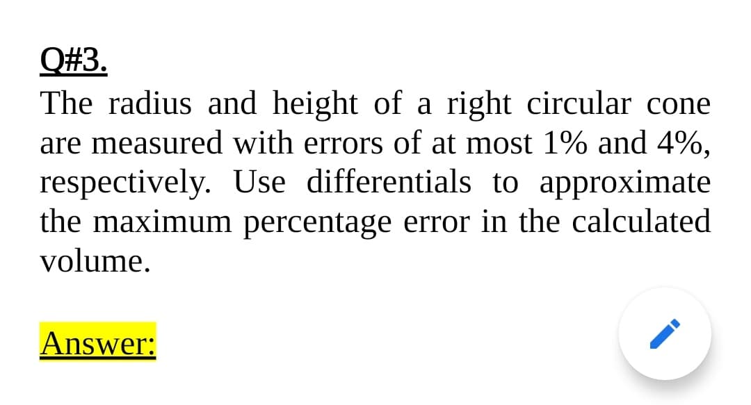 Q#3.
The radius and height of a right circular cone
are measured with errors of at most 1% and 4%,
respectively. Use differentials to approximate
the maximum percentage error in the calculated
volume.
Answer:
