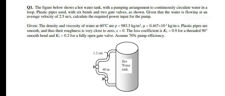 Q1. The figure below shows a hot water tank, with a pumping arrangement to continuously circulate water in a
loop. Plastic pipes used, with six bends and two gate valves, as shown. Given that the water is flowing at an
average velocity of 2.5 m/s, calculate the required power input for the pump.
Given: The density and viscosity of water at 60°C are p = 983.3 kg/m', u = 0.467x103 kg/m-s. Plastic pipes are
smooth, and thus their roughness is very close to zero, ɛ = 0. The loss coefficient is K1 = 0.9 for a threaded 90°
smooth bend and K1 = 0.2 for a fully open gate valve. Assume 70% pump efficiency.
1.2 cm
Hot
Water
tank
40 m
