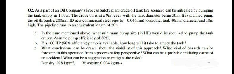 Q2. As a part of an Oil Company's Process Safety plan, crude oil tank fire scenario can be mitigated by pumping
the tank empty in 1 hour. The crude oil is at a 9m level, with the tank diameter being 30m. It is planned pump
the oil through a 200mm ID new commercial steel pipe (e = 0.046mm) to another tank 40m in diameter and 10m
high. The pipeline runs to an equivalent length of 50m.
a. In the time mentioned above, what minimum pump size (in HP) would be required to pump the tank
empty. Assume pump efficiency of 80%.
b. If a 100 HP (80% efficient) pump is available, how long will it take to empty the tank?
c. What conclusions can be drawn about the viability of this approach? What kind of hazards can be
foreseen in this operation from a process safety perspective? What can be a probable initiating cause of
an accident? What can be a suggestion to mitigate the risks?
Density: 928 kg/m', Viscosity: 0.004 kg/m-s
