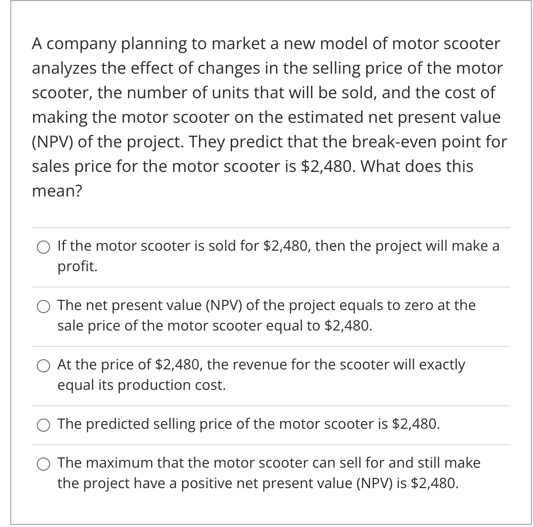 A company planning to market a new model of motor scooter
analyzes the effect of changes in the selling price of the motor
scooter, the number of units that will be sold, and the cost of
making the motor scooter on the estimated net present value
(NPV) of the project. They predict that the break-even point for
sales price for the motor scooter is $2,480. What does this
mean?
O If the motor scooter is sold for $2,480, then the project will make a
profit.
The net present value (NPV) of the project equals to zero at the
sale price of the motor scooter equal to $2,480.
O At the price of $2,480, the revenue for the scooter will exactly
equal its production cost.
O The predicted selling price of the motor scooter is $2,480.
O The maximum that the motor scooter can sell for and still make
the project have a positive net present value (NPV) is $2,480.

