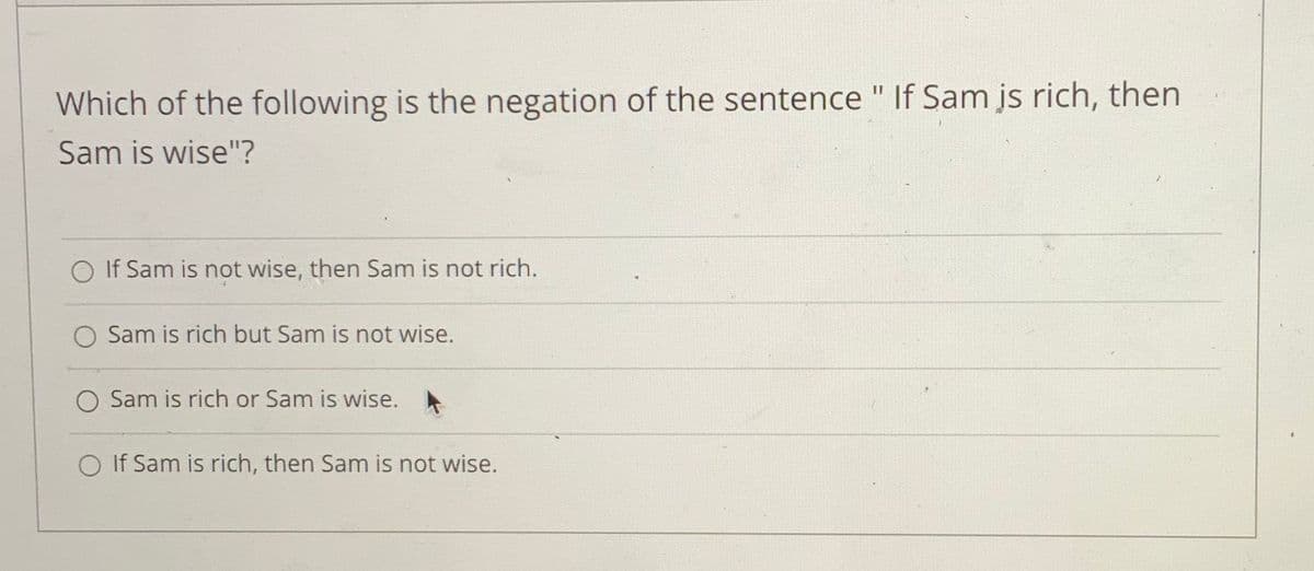 Which of the following is the negation of the sentence " If Sam js rich, then
Sam is wise"?
O If Sam is not wise, then Sam is not rich.
O Sam is rich but Sam is not wise.
O Sam is rich or Sam is wise.
O If Sam is rich, then Sam is not wise.
