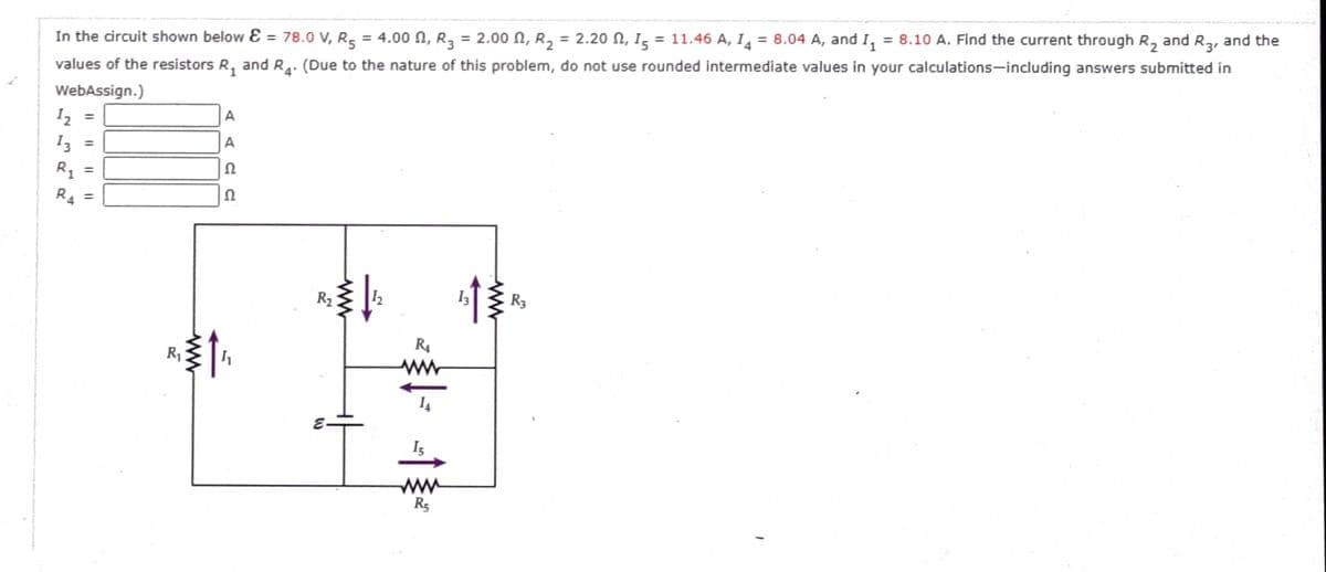 In the circuit shown below E = 78.0 V, R5 = 4.00 N, R3 = 2.00 N, R2
= 2.20 N, Is = 11.46 A, I = 8.04 A, and I, = 8.10 A. Find the current through R, and Ra, and the
values of the resistors R, and R4. (Due to the nature of this problem, do not use rounded intermediate values in your calculations-including answers submitted in
%3D
%3D
3'
WebAssign.)
12
A
%3D
I3
A
%3D
R1
%3D
R4
R2
R3
R4
R
Is
R5
I|||
