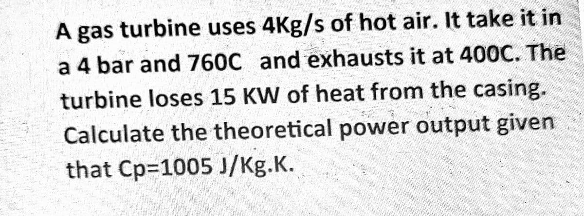 A gas turbine uses 4Kg/s of hot air. It take it in
a 4 bar and 760C and exhausts it at 400C. The
turbine loses 15 KW of heat from the casing.
Calculate the theoretical power output given
that Cp=1005 J/Kg.K.
