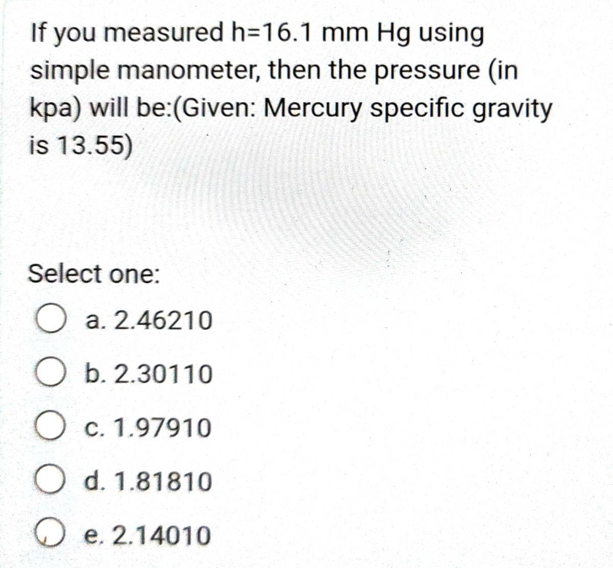 If you measured h=16.1 mm Hg using
simple manometer, then the pressure (in
kpa) will be:(Given: Mercury specific gravity
is 13.55)
Select one:
O a. 2.46210
O b. 2.30110
O c. 1.97910
O d. 1.81810
O e. 2.14010
