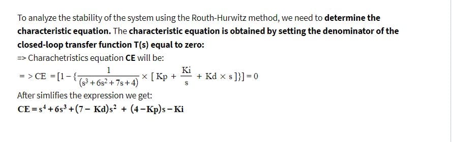 To analyze the stability of the system using the Routh-Hurwitz method, we need to determine the
characteristic equation. The characteristic equation is obtained by setting the denominator of the
closed-loop transfer function T(s) equal to zero:
=>
> Charachetristics equation CE will be:
1
=> CE = [1-{-
(s³ +6s²+7s+4)
After simlifies the expression we get:
CE=s4 +6s³+(7- Kd)s² + (4-Kp)s - Ki
Ki
x[Kp+^ + Kd x s]}] = 0
S