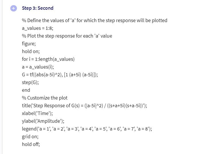 Step 3: Second
% Define the values of 'a' for which the step response will be plotted
a_values = 1:8;
% Plot the step response for each 'a' value
figure;
hold on;
for
i=1:length(a_values)
a = a_values(i);
G = tf((abs(a-5i)^2), [1 (a+5i) (a-5i)]);
step (G);
end
% Customize the plot
title('Step Response of G(s) = ([a-5i|^2) / ((s+a+5i) (s+a-5i))');
xlabel('Time');
ylabel('Amplitude');
legend ('a = 1', 'a = 2', 'a=3', 'a=4', 'a = 5', 'a = 6', 'a=7', 'a = 8');
grid on;
hold off;