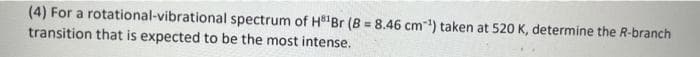 (4) For a rotational-vibrational spectrum of H Br (B = 8.46 cm) taken at 520 K, determine the R-branch
transition that is expected to be the most intense.
%3D
