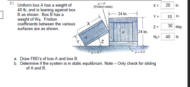 3.)
Uniform box A has a weight of
40 Ib, and is leaning against box
B as shown. Box B has a
weight of WB. Friction
coefficients between the various
20
in.
(friction-less)
X =
24 in.
Y =
10 in.
30 deg.
surfaces are as shown.
24 in.
W =
40
Ib
u-0.7
H= 0.4
a. Draw FBD's of box A and box B.
b. Determine if the system is in static equilibrium. Note – Only check for sliding
of A and B.
N
