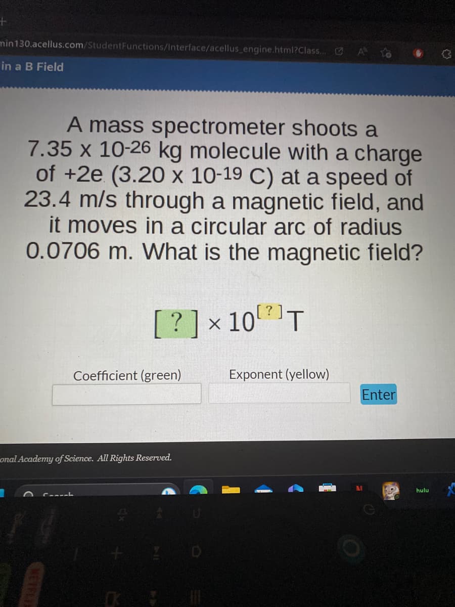 +
min130.acellus.com/StudentFunctions/Interface/acellus_engine.html?Class... C
in a B Field
A mass spectrometer shoots a
7.35 x 10-26 kg molecule with a charge
of +2e (3.20 x 10-19 C) at a speed of
23.4 m/s through a magnetic field, and
it moves in a circular arc of radius
0.0706 m. What is the magnetic field?
[? ] × 10²) T
Connal
Coefficient (green)
onal Academy of Science. All Rights Reserved.
Exponent (yellow)
Enter
hulu