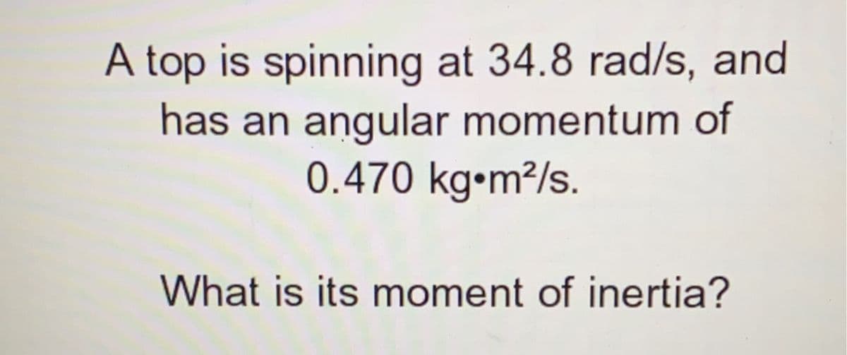 A top is spinning at 34.8 rad/s, and
has an angular momentum of
0.470 kg•m²/s.
What is its moment of inertia?