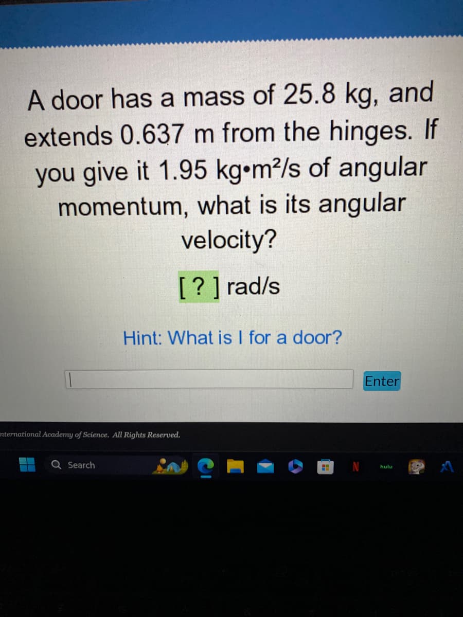 A door has a mass of 25.8 kg, and
extends 0.637 m from the hinges. If
you give it 1.95 kg•m²/s of angular
momentum, what is its angular
velocity?
[?] rad/s
Hint: What is I for a door?
International Academy of Science. All Rights Reserved.
Search
H
Enter
hulu
S