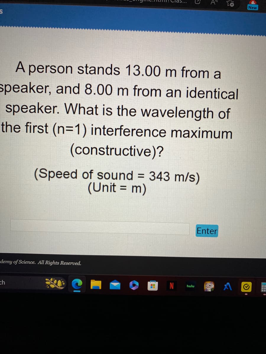 S
A person stands 13.00 m from a
speaker, and 8.00 m from an identical
speaker. What is the wavelength of
the first (n=1) interference maximum
(constructive)?
(Speed of sound = 343 m/s)
(Unit = m)
demy of Science. All Rights Reserved.
=h
H
K
hulu
20
Enter
New
✔