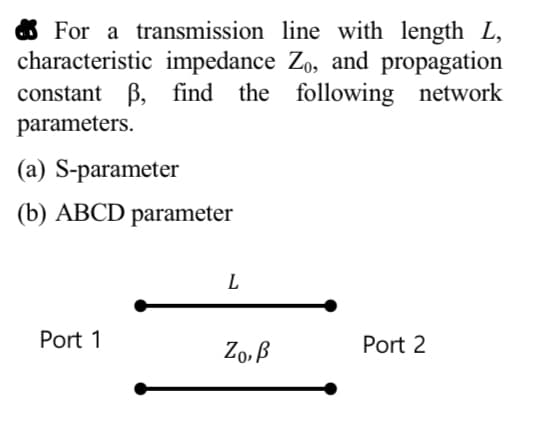 For a transmission line with length L,
characteristic impedance Zo, and propagation
constant ẞ, find the following network
parameters.
(a) S-parameter
(b) ABCD parameter
L
Port 1
ZO,B
Port 2