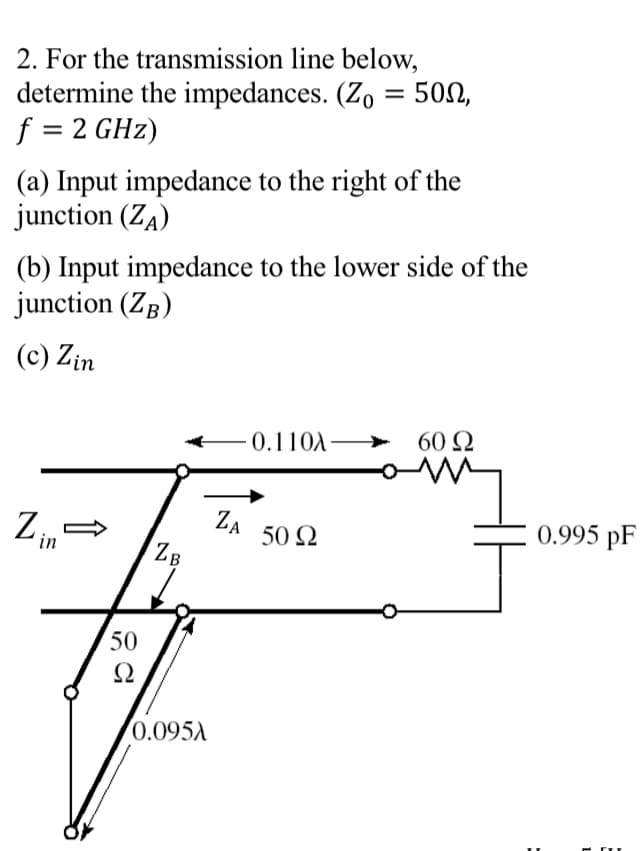 2. For the transmission line below,
determine the impedances. (Zo = 50,
f = 2 GHz)
(a) Input impedance to the right of the
junction (ZA)
(b) Input impedance to the lower side of the
junction (ZB)
(c) Zin
-0.110A-
Zi
in
ZB
ZA
50 Ω
50
Ω
0.095A
+
60 Ω
0.995 PF