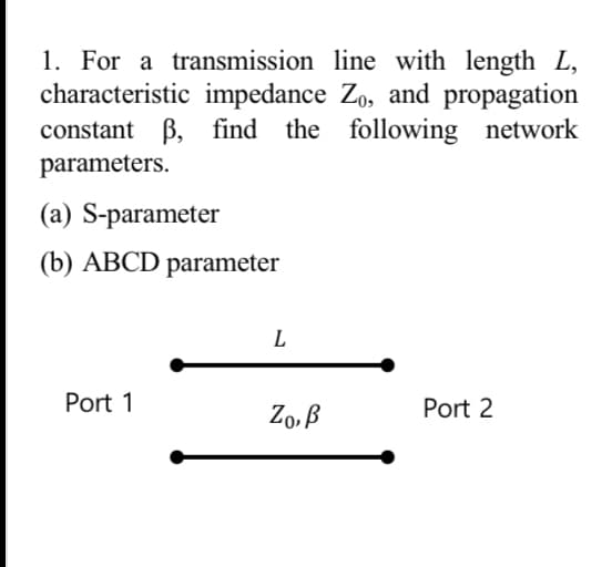 1. For a transmission line with length L,
characteristic impedance Zo, and propagation
constant ẞ, find the following network
parameters.
(a) S-parameter
(b) ABCD parameter
L
Port 1
Ζο, β
Port 2