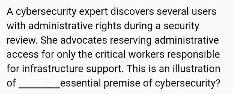 A cybersecurity expert discovers several users
with administrative rights during a security
review. She advocates reserving administrative
access for only the critical workers responsible
for infrastructure support. This is an illustration
of
essential premise of cybersecurity?