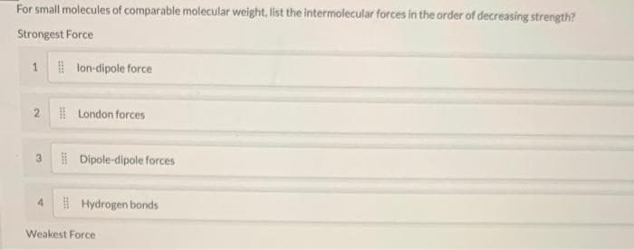 For small molecules of comparable molecular weight, list the intermolecular forces in the order of decreasing strength?
Strongest Force
1 lon-dipole force
N
3
4
London forces
Dipole-dipole forces
Hydrogen bonds
Weakest Force