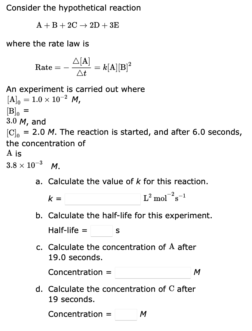 Consider the hypothetical reaction
A + B + 2C 2D + 3E
where the rate law is
Δ[Α]
At
Rate =
= k[A] [B]²
An experiment is carried out where
[A] = 1.0 × 10-² M,
=
-3
3.8 × 10-³ M.
=
[Blo
3.0 M, and
[C]o
= 2.0 M. The reaction is started, and after 6.0 seconds,
the concentration of
A is
k=
a. Calculate the value of k for this reaction.
-2
L² mol s
b. Calculate the half-life for this experiment.
Half-life =
S
c. Calculate the concentration of A after
19.0 seconds.
Concentration =
M
d. Calculate the concentration of C after
19 seconds.
Concentration =
M