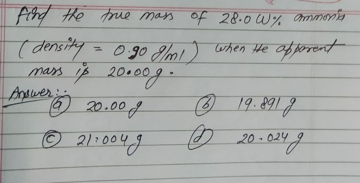 find the true mass of 28.0 W% ammonia
(density = 0.90 8/m1) when He apparent
mass is 20.009.
Answer:
(6) 20.00 f
© 21:004g
C
19.891g
до 20-024 д