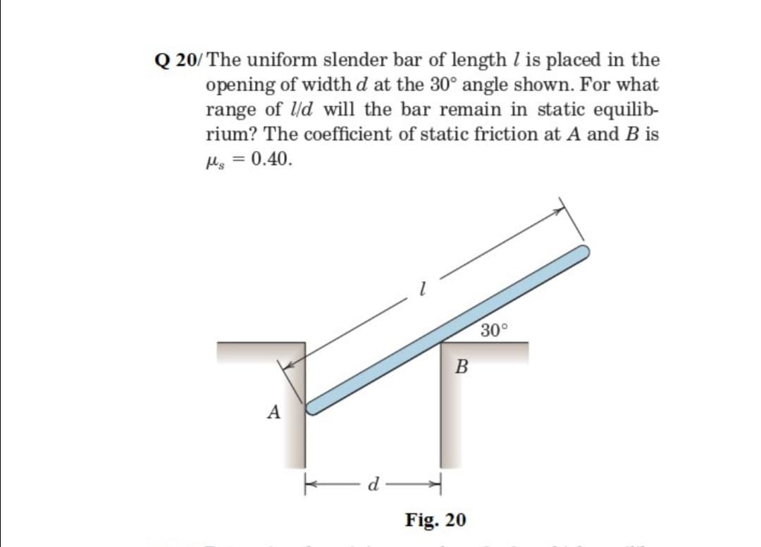 Q 20/ The uniform slender bar of length l is placed in the
opening of width d at the 30° angle shown. For what
range of ld will the bar remain in static equilib-
rium? The coefficient of static friction at A and B is
Mg = 0.40.
30°
A
EdH
Fig. 20
