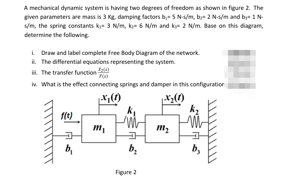 A mechanical dynamic system is having two degrees of freedom as shown in figure 2. The
given parameters are mass is 3 Kg, damping factors b;= 5 N-s/m, b2= 2 N-s/m and b3= 1 N-
s/m, the spring constants k1= 3 N/m, k2= 6 N/m and k3= 2 N/m. Base on this diagram,
determine the following.
i.
Draw and label complete Free Body Diagram of the network.
ii. The differential equations representing the system.
X2(s)
F(s)
iii. The transfer function
iv. What is the effect connecting springs and damper in this configuratior.
f(t)
m2
b,
b,
b,
Figure 2

