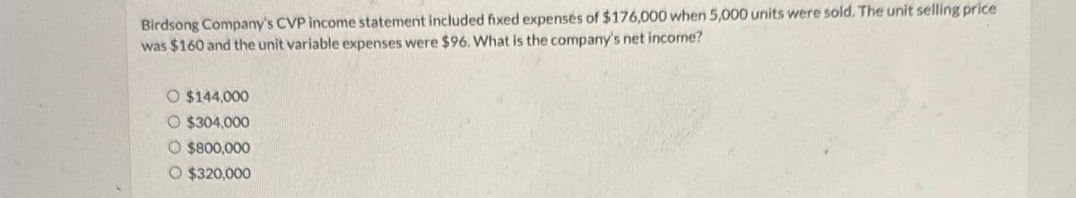 Birdsong Company's CVP income statement included fixed expenses of $176,000 when 5,000 units were sold. The unit selling price
was $160 and the unit variable expenses were $96. What is the company's net income?
O $144,000
O $304,000
O $800,000
O $320,000