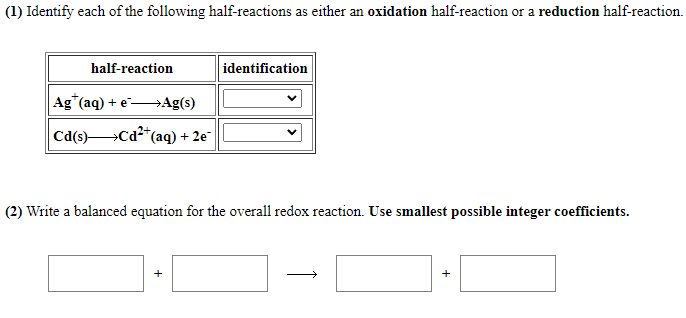 (1) Identify each of the following half-reactions as either an oxidation half-reaction or a reduction half-reaction.
half-reaction
identification
Ag (aq) + e Ag(s)
Cd(s)Cd²*(aq) + 2e
(2) Write a balanced equation for the overall redox reaction. Use smallest possible integer coefficients.
+
