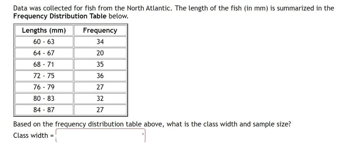 Data was collected for fish from the North Atlantic. The length of the fish (in mm) is summarized in the
Frequency Distribution Table below.
Lengths (mm)
Frequency
60 - 63
34
64 - 67
20
68 - 71
35
72 - 75
36
76 - 79
27
80 - 83
32
84 - 87
27
Based on the frequency distribution table above, what is the class width and sample size?
Class width
