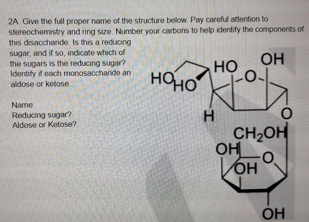 2A. Give the full proper name of the structure below. Pay careful attention to
stereochemistry and ring size. Number your carbons to help identify the components of
this disaccharide Is this a reducing
sugar, and if so, indicate which of
the sugars is the reducing sugar?
Identify if each monosaccharide an
OH
но
HOHO
aldose or ketose.
Name:
Reducing sugar?
Aldose or Ketose?
H.
CH,OH
OH
VOH
HO,
OH
