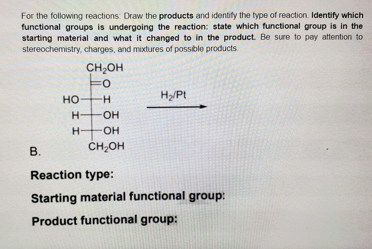 For the following reactions: Draw the products and identify the type of reaction. Identify which
functional groups is undergoing the reaction: state which functional group is in the
starting material and what it changed to in the product. Be sure to pay attention to
stereochemistry, charges, and mixtures of possible products.
CH,OH
H/Pt
но
H.
OH
H.
OH
B.
CH2OH
Reaction type:
Starting material functional group:
Product functional group:
