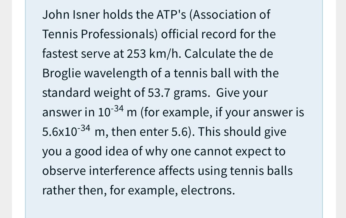 John Isner holds the ATP's (Association of
Tennis Professionals) official record for the
fastest serve at 253 km/h. Calculate the de
Broglie wavelength of a tennis ball with the
standard weight of 53.7 grams. Give your
answer in 1034 m (for example, if your answer is
5.6x10 34 m, then enter 5.6). This should give
you a good idea of why one cannot expect to
observe interference affects using tennis balls
rather then, for example, electrons.
