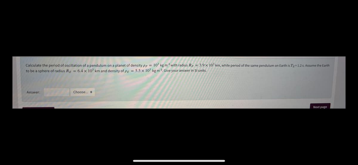 Calculate the period of oscillation of a pendulum on a planet of density pp = 10° kg m3 with radius Rp = 3.9 x 10 km, while period of the same pendulum on Earth is Tg=1.2 s. Assume the Earth
to be a sphere of radius Rp = 6.4 x 103 km and density of er = 5.5 × 10³ kg m3. Give your answer in SI units.
Answer:
Choose..
Next page
