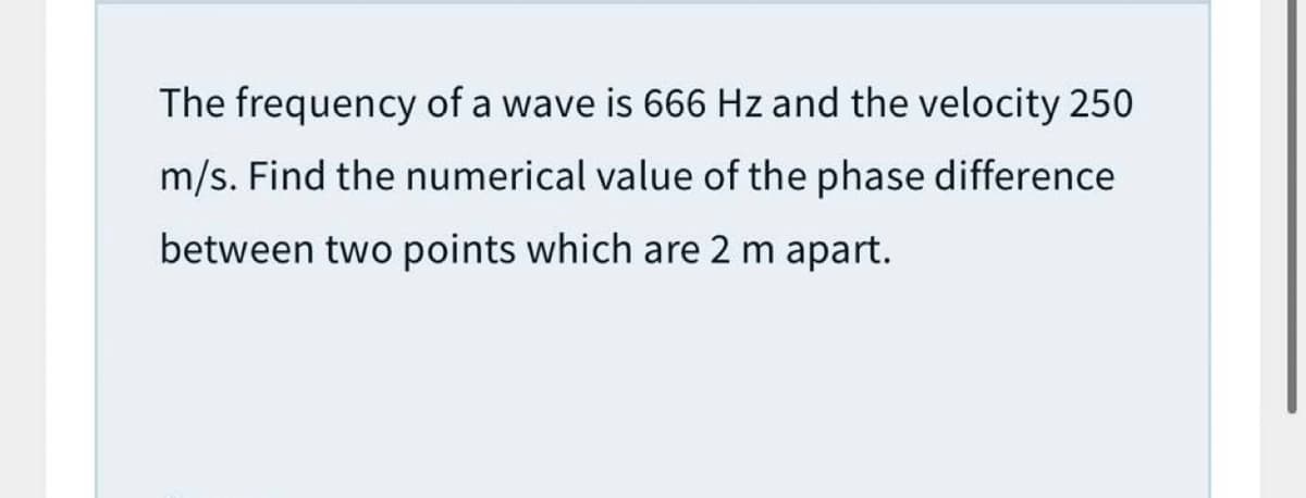 The frequency of a wave is 666 Hz and the velocity 250
m/s. Find the numerical value of the phase difference
between two points which are 2 m apart.
