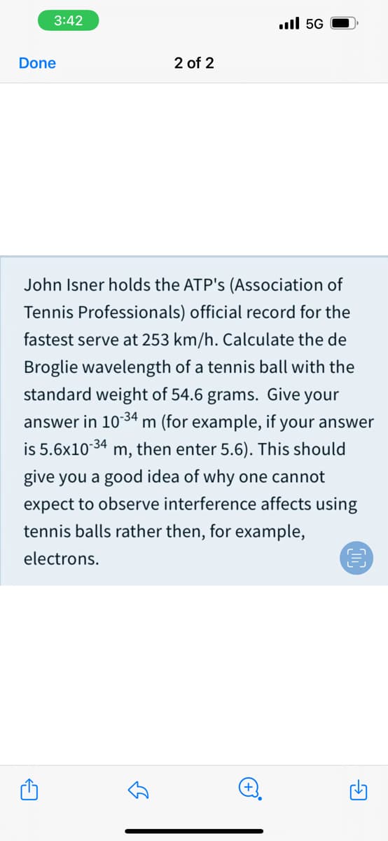 3:42
.ull 5G
Done
2 of 2
John Isner holds the ATP's (Association of
Tennis Professionals) official record for the
fastest serve at 253 km/h. Calculate the de
Broglie wavelength of a tennis ball with the
standard weight of 54.6 grams. Give your
answer in 1034 m (for example, if your answer
is 5.6x1034 m, then enter 5.6). This should
give you a good idea of why one cannot
expect to observe interference affects using
tennis balls rather then, for example,
electrons.
+)
